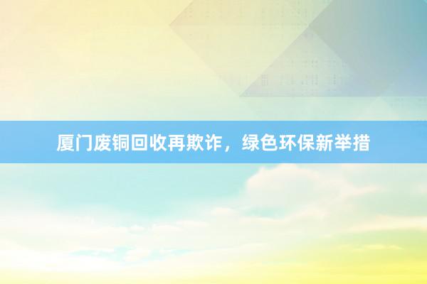厦门废铜回收再欺诈，绿色环保新举措